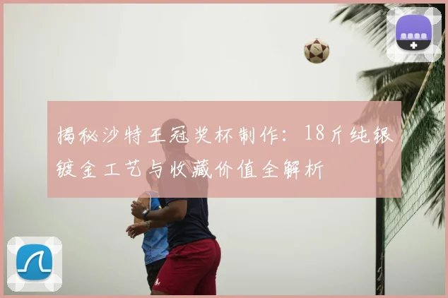 揭秘沙特王冠奖杯制作：18斤纯银镀金工艺与收藏价值全解析
