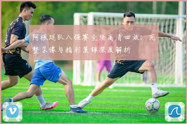 阿根廷队八强赛全场高清回放：完整录像与精彩集锦深度解析