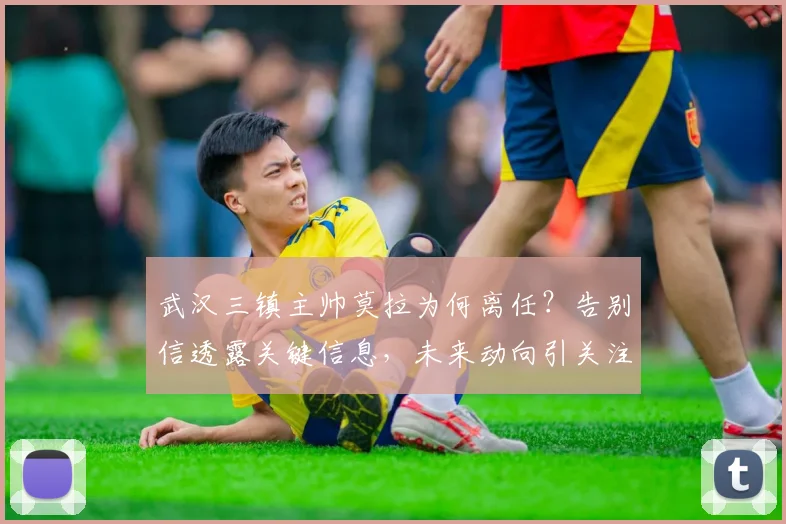 武汉三镇主帅莫拉为何离任？告别信透露关键信息，未来动向引关注