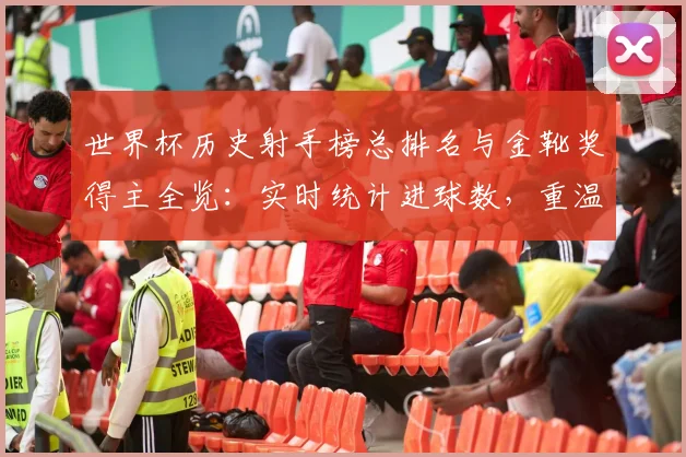 世界杯历史射手榜总排名与金靴奖得主全览：实时统计进球数，重温最佳射手经典集锦