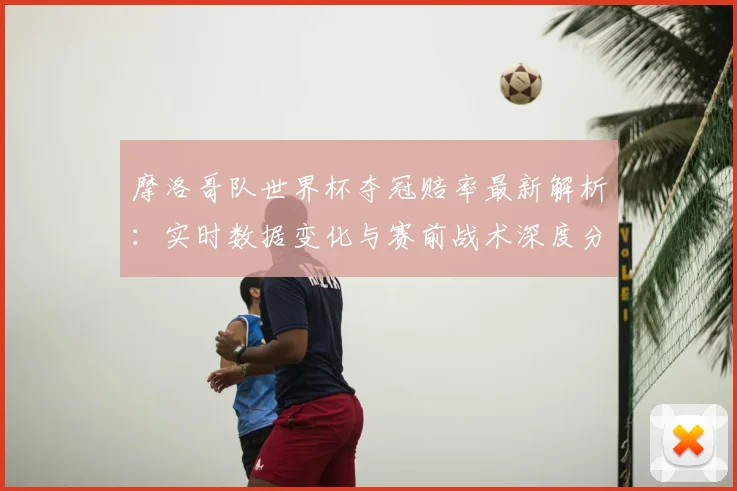 摩洛哥队世界杯夺冠赔率最新解析:实时数据变化与赛前战术深度分析