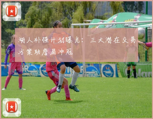 湖人补强计划曝光：三大潜在交易方案助詹眉冲冠